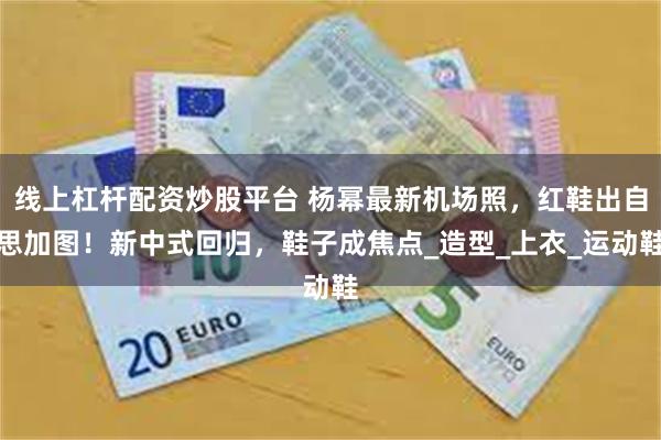 线上杠杆配资炒股平台 杨幂最新机场照,红鞋出自思加图!新中式回归,鞋子成焦点_造型_上衣_运动鞋