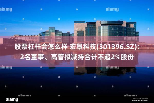 股票杠杆会怎么样 宏景科技(301396.SZ):2名董事、高管拟减持合计不超2%股份